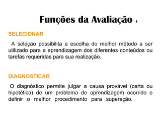 Funções da Avaliação 1
SELECIONAR
A seleção possibilita a escolha do melhor método a ser
utilizado para a aprendizagem dos diferentes conteúdos ou
tarefas requeridas para sua realização.
DIAGNOSTICAR
O diagnóstico permite julgar a causa provável (certa ou
hipotética) de um problema de aprendizagem ocorrido e
definir o melhor procedimento para superação.
 