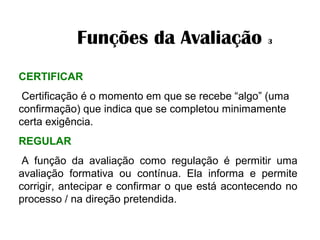 Funções da Avaliação 3
CERTIFICAR
 Certificação é o momento em que se recebe “algo” (uma
confirmação) que indica que se completou minimamente
certa exigência.
REGULAR
A função da avaliação como regulação é permitir uma
avaliação formativa ou contínua. Ela informa e permite
corrigir, antecipar e confirmar o que está acontecendo no
processo / na direção pretendida.
 