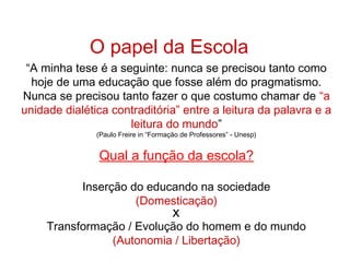 O papel da Escola
“A minha tese é a seguinte: nunca se precisou tanto como
hoje de uma educação que fosse além do pragmatismo.
Nunca se precisou tanto fazer o que costumo chamar de “a
unidade dialética contraditória” entre a leitura da palavra e a
leitura do mundo”
(Paulo Freire in “Formação de Professores” - Unesp)
Qual a função da escola?
Inserção do educando na sociedade
(Domesticação)
X
Transformação / Evolução do homem e do mundo
(Autonomia / Libertação)
 