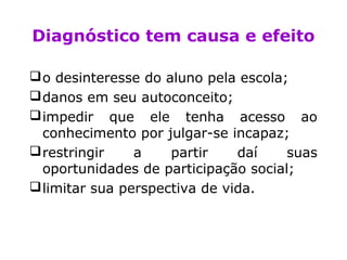Diagnóstico tem causa e efeito
o desinteresse do aluno pela escola;
danos em seu autoconceito;
impedir que ele tenha acesso ao
conhecimento por julgar-se incapaz;
restringir a partir daí suas
oportunidades de participação social;
limitar sua perspectiva de vida.
 