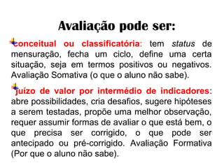     Avaliação pode ser:
 conceitual ou classificatória: tem status de
mensuração, fecha um ciclo, define uma certa
situação, seja em termos positivos ou negativos.
Avaliação Somativa (o que o aluno não sabe).
juízo de valor por intermédio de indicadores:
abre possibilidades, cria desafios, sugere hipóteses
a serem testadas, propõe uma melhor observação,
requer assumir formas de avaliar o que está bem, o
que precisa ser corrigido, o que pode ser
antecipado ou pré-corrigido. Avaliação Formativa
(Por que o aluno não sabe).
 