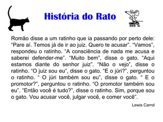 História do Rato
Romão disse a um ratinho que ia passando por perto dele:
“Pare aí. Temos já de ir ao juiz. Quero te acusar”. “Vamos”,
respondeu o ratinho. “A consciência de nada me acusa e
saberei defender-me”. “Muito bem”, disse o gato. “Aqui
estamos diante do senhor juiz”. “Não o vejo”, disse o
ratinho. “O juiz sou eu”, disse o gato. “E o júri?”, perguntou
o ratinho. “ O júri também sou eu”, disse o gato. “ E o
promotor?”, perguntou o ratinho. “O promotor também sou
eu”. “Então você é tudo?”, disse o ratinho. Sim, porque sou
o gato. Vou acusar você, julgar você, e comer você”.
Lewis Carrol
 