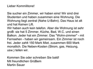 .
Lieber Kommilitone!
Sie sucher ein Zimmer, wir haben eins! Wir sind drei
Studenten und haben zusammen eine Wohnung. Die
Wohnung liegt zentral (Nahe U-Bahn). Das Haus ist alt
und hat Keinen Lift.
Wir haben auch kein telefon. Aber die Wohnung ist sehr
groB: sie hat 5 Zimmer, Küche, Bad, W.C. und einen
Balkon. Jeder hat ein Zimmer. Das "Wohn-zimmer" - mit
Fernsehen - haben wir gemeinsam. Ein Zimmer ist noch
frei. Jeder zahlt 150 Mark Miet, zusammen 600 Mark
monatlich. Die Neben-Kosten (Strom, gas, Heizung,
usw.) teilen wir.
Kommen Sie oder schreiben Sie bald!
Mit freundlichen GrüBem
Martin Sauer
 