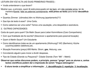LEITURA EM VOZ ALTA (AS DUAS PRIMEIRAS FRASES) :
  Vocês entenderam o que leram?
Mostrar que, a princípio, quem lê está preocupado em ler bem, em não cometer erros, ler de
maneira fluente, falar as palavras corretamente, está preso ao texto para tentar decodificá-
lo.
  Quantos Zimmer (cômodos) têm no Wohnung (apartamento)? 5
  Que tipo de texto é esse? Uma Carta.
  Como sabemos ser uma carta? Temos uma saudação, uma despedida e assinatura.
2. OUTRAS CAPACIDADES:
Carta de quem para quem? De Matin Sauer para Lieber Kommilitone (Caro Companheiro)
  Com que finalidade ela foi escrita? (Descrever o apartamento para possível locação)
  Quem é Martin Sauer? Um Estudante
  Como identificamos tratar-se de um apartamento (Wohnung)? WC (Banheiro), Küche
(cozinha),telefon (telefone),etc.
  Situação financeira (preço) 600 Marks: Strom, gas, Heizung, usw.
  Convidando alguém para morar e dividir despesas.
  Tipo de Cidade (Grande ou Pequena)? Cidade Grande (Tem “Mit” – Metrô)
Observar que certos discursos podem, a princípio, parecer “grego” para os alunos e, certos
textos científicos podem dar a impressão de serem “língua estrangeira”.
      O aluno tende a simplificar a informação: 1. decodificação 2. repetição 3. localização
 