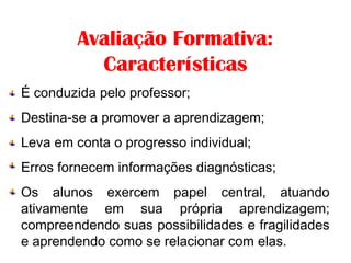             
Avaliação Formativa:
Características
É conduzida pelo professor;
Destina-se a promover a aprendizagem;
Leva em conta o progresso individual;
Erros fornecem informações diagnósticas;
Os alunos exercem papel central, atuando
ativamente em sua própria aprendizagem;
compreendendo suas possibilidades e fragilidades
e aprendendo como se relacionar com elas.
 