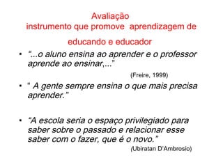 Avaliação
instrumento que promove aprendizagem de
educando e educador
• “...o aluno ensina ao aprender e o professor
aprende ao ensinar,...”
(Freire, 1999)
• “ A gente sempre ensina o que mais precisa
aprender.”
• “A escola seria o espaço privilegiado para
saber sobre o passado e relacionar esse
saber com o fazer, que é o novo.”
(Ubiratan D’Ambrosio)
 