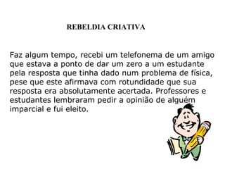 Faz algum tempo, recebi um telefonema de um amigo
que estava a ponto de dar um zero a um estudante
pela resposta que tinha dado num problema de física,
pese que este afirmava com rotundidade que sua
resposta era absolutamente acertada. Professores e
estudantes lembraram pedir a opinião de alguém
imparcial e fui eleito.
REBELDIA CRIATIVA
 