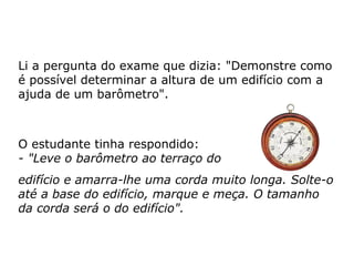 Li a pergunta do exame que dizia: "Demonstre como
é possível determinar a altura de um edifício com a
ajuda de um barômetro".
O estudante tinha respondido:
- "Leve o barômetro ao terraço do
edifício e amarra-lhe uma corda muito longa. Solte-o
até a base do edifício, marque e meça. O tamanho
da corda será o do edifício".
 