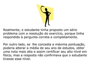 Realmente, o estudante tinha proposto um sério
problema com a resolução do exercício, porque tinha
respondido à pergunta correta e completamente.
Por outro lado, se lhe concedia a máxima pontuação,
poderia alterar a média de seu ano de estudos, obter
uma nota mais alta e assim certificar seu alto nível em
física; mas a resposta não confirmava que o estudante
tivesse esse nível.
 