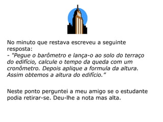 No minuto que restava escreveu a seguinte
resposta:
- "Pegue o barômetro e lança-o ao solo do terraço
do edifício, calcule o tempo da queda com um
cronômetro. Depois aplique a formula da altura.
Assim obtemos a altura do edifício.”
Neste ponto perguntei a meu amigo se o estudante
podia retirar-se. Deu-lhe a nota mas alta.
 