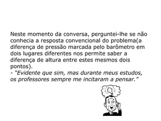 Neste momento da conversa, perguntei-lhe se não
conhecia a resposta convencional do problema(a
diferença de pressão marcada pelo barômetro em
dois lugares diferentes nos permite saber a
diferença de altura entre estes mesmos dois
pontos).
- “Evidente que sim, mas durante meus estudos,
os professores sempre me incitaram a pensar.”
 