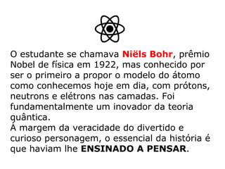 O estudante se chamava Niëls Bohr, prêmio
Nobel de física em 1922, mas conhecido por
ser o primeiro a propor o modelo do átomo
como conhecemos hoje em dia, com prótons,
neutrons e elétrons nas camadas. Foi
fundamentalmente um inovador da teoria
quântica.
Á margem da veracidade do divertido e
curioso personagem, o essencial da história é
que haviam lhe ENSINADO A PENSAR.
 
