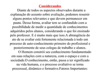 Considerandos
Diante de todos os aspectos observados durante a
explanação do assunto sobre avaliação, podemos resumir
alguns pontos relevantes e que devem permanecer em
pauta. Dessa forma, avaliar tem se confundido com a
possibilidade de medir a quantidade de conhecimentos
adquiridos pelos alunos, considerando o que foi ensinado
pelo professor. E é muito mais que isso.A abrangência do
ato de se avaliar está fortemente relacionada à todo um
processo de auto-conhecimento primeiro do profissional e
posteriormente de seus colegas de trabalho e alunos.
O Homem constrói seu conhecimento fundamentado
em suas relações com a natureza, com o espaço e com a
sociedade.O conhecimento, então, passa a ter significado
na vida humana, e o processo avaliativo se torna
processual, dinâmico e formativo.Fatores Importantes:
 