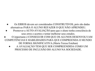 ● Os ERROS devem ser considerados CONSTRUTIVOS, pois são dadas
alternativas PARA O ALUNO REFAZER O QUE NÃO APRENDEU.
● Promover a AUTO-AVALIAÇÃO para que o aluno tenha consciência de
seus erros e acertos e tentar melhorar seus estudos.
● O importante é CONSEGUIR COM QUE OS ALUNOS DESENVOLVAM
COMPETÊNCIAS E HABILIDADES PARA QUE COMPREENDA O MUNDO
DE FORMA SIGNIFICATIVA.(Maria Teresa Esteban)
● A AVALIAÇÃO TEM QUE SER COMPREENDIDA COMO UM
PROCESSO DE INCLUSÃO DO ALUNO NA SOCIEDADE.
 