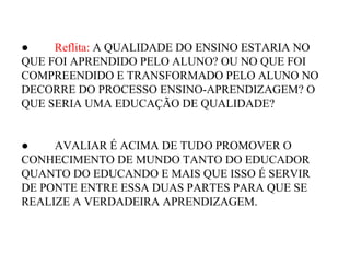 ● Reflita: A QUALIDADE DO ENSINO ESTARIA NO
QUE FOI APRENDIDO PELO ALUNO? OU NO QUE FOI
COMPREENDIDO E TRANSFORMADO PELO ALUNO NO
DECORRE DO PROCESSO ENSINO-APRENDIZAGEM? O
QUE SERIA UMA EDUCAÇÃO DE QUALIDADE?
● AVALIAR É ACIMA DE TUDO PROMOVER O
CONHECIMENTO DE MUNDO TANTO DO EDUCADOR
QUANTO DO EDUCANDO E MAIS QUE ISSO É SERVIR
DE PONTE ENTRE ESSA DUAS PARTES PARA QUE SE
REALIZE A VERDADEIRA APRENDIZAGEM.
 