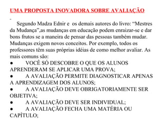 UMA PROPOSTA INOVADORA SOBRE AVALIAÇÃO
Segundo Madza Ednir e os demais autores do livro: “Mestres
da Mudança”,as mudanças em educação podem enraizar-se e dar
bons frutos se a maneira de pensar das pessoas também mudar.
Mudanças exigem novos conceitos. Por exemplo, todos os
professores têm suas próprias idéias de como melhor avaliar. As
mais comuns são:
● VOCÊ SÓ DESCOBRE O QUE OS ALUNOS
APRENDERAM SE APLICAR UMA PROVA;
● A AVALIAÇÃO PERMITE DIAGNOSTICAR APENAS
A APRENDIZAGEM DOS ALUNOS;
● A AVALIAÇÃO DEVE OBRIGATORIAMENTE SER
OBJETIVA;
● A AVALIAÇÃO DEVE SER INDIVIDUAL;
● A AVALIAÇÃO FECHA UMA MATÉRIA OU
CAPÍTULO;
 