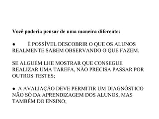 Você poderia pensar de uma maneira diferente:
● É POSSÍVEL DESCOBRIR O QUE OS ALUNOS
REALMENTE SABEM OBSERVANDO O QUE FAZEM.
SE ALGUÉM LHE MOSTRAR QUE CONSEGUE
REALIZAR UMA TAREFA, NÃO PRECISA PASSAR POR
OUTROS TESTES;
● A AVALIAÇÃO DEVE PERMITIR UM DIAGNÓSTICO
NÃO SÓ DA APRENDIZAGEM DOS ALUNOS, MAS
TAMBÉM DO ENSINO;
 