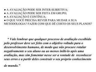 ● A AVALIAÇÃO PODE SER INTER-SUBJETIVA;
● A AVALIAÇÃO PODE SER FEITA EM GRUPO;
● A AVALIAÇÃO É CONTÍNUA;
● O QUE VOCÊ PRECISA REVER PARA MUDAR A SUA
METODOLOGIA? FAZER COM QUE DÊ CERTO OS SEUS PLANOS?
“ Vale lembrar que qualquer processo de avaliação escolhido
pelo professor deve ser feito com o objetivo voltado para o
desenvolvimento humano, de modo que não procure rotular
negativamente o seu aluno ou ao menos inibi-lo após uma
avaliação, mas sim fomentar nesse ser a vontade de reconhecer
seus erros e a partir deles construir o seu próprio conhecimento
de mundo.”
 