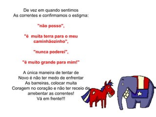 De vez em quando sentimos
As correntes e confirmamos o estigma:
"não posso",
"é  muita terra para o meu 
caminhãozinho",
"nunca poderei",
"é muito grande para mim!"
A única maneira de tentar de
Novo é não ter medo de enfrentar
As barreiras, colocar muita
Coragem no coração e não ter receio de 
arrebentar as correntes!
Vá em frente!!!
 