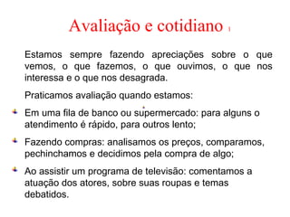 Avaliação e cotidiano 1
Estamos sempre fazendo apreciações sobre o que
vemos, o que fazemos, o que ouvimos, o que nos
interessa e o que nos desagrada.
Praticamos avaliação quando estamos:
Em uma fila de banco ou supermercado: para alguns o
atendimento é rápido, para outros lento;
Fazendo compras: analisamos os preços, comparamos,
pechinchamos e decidimos pela compra de algo;
Ao assistir um programa de televisão: comentamos a
atuação dos atores, sobre suas roupas e temas
debatidos.
 