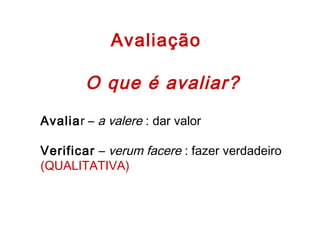 Avaliação
O que é avaliar?
Avaliar – a valere : dar valor
 
Verificar – verum facere : fazer verdadeiro
(QUALITATIVA)
 