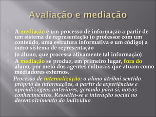  A mediação é um processo de informação a partir de
um sistema de representação (o professor com um
conteúdo, uma estrutura informativa e um código) a
outro sistema de representação
 (o aluno, que processa ativamente tal informação)
 A mediação se produz, em primeiro lugar, fora do
aluno, por meio dos agentes culturais que atuam como
mediadores externos.
Processo de internalização: o aluno atribui sentido
próprio às informações, a partir de experiências e
aprendizagens anteriores, gerando para si, novos
conhecimentos. Ressalta-se a interação social no
desenvolvimento do indivíduo
 