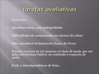  Elaboração:
 Questões claras, sem ambigüidades
 Dificuldades de compreensão ao alcance do aluno
 Não reproduzir textualmente frases de livros
 Procure escrever de tal maneira os itens de modo que um
deles não forneça indício ou confunda a resposta do
outro
 Evite a interdependência de itens.
 