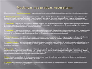 1-Professor como Sujeito do processo - o professor se colocar na condição de sujeito do processo e desejar as mudanças.
2 - Mudança de postura - o que altera a realidade é a ação, é através de suas atividades que o sujeito deixa sua marca no
mundo.. A práxis, enquanto atividade específica do ser articulação viva entre ação e reflexão; é a ação informada pela
reflexão (conhecimento, fins, estratégias) e a realização desafiada pela ação (com todo seu enraizamento histórico-social)..
3) Criticidade - é o exercício individual e também coletivo que se opõe à ingenuidade, à inserção na ideologia dominante e
às pseudo-superações. O senso crítico deve ser mantido em relação ao próprio processo de mudança; é preciso sempre
avaliar a mudança e se necessário, retificar o caminho.
4) Totalidade - É o esforço em direção à apreensão do todo, mas tendo clareza do seu inacabamento, de que é uma atividade
que nunca se esgota, uma vez que novas relações sempre podem ser descobertas ou estabelecidas. Totalidade, enquanto
categoria de pensamento, não é tudo; é relacionar as informações (para gerar conhecimento).
5) Visão do processo - A resistência em relação à mudança pode estar relacionada à própria compreensão que o indivíduo
tem dela: vale lembrar que mudar não significa necessariamente, mudar de uma vez (ritmo) e tudo (abrangência
6) Trabalho Coletivo - A mudança na avaliação depende do educador, mas como ser de relações, numa atividade interativa,
que depende também dos outros (colegas, alunos, pais). A participação coletiva ajuda na constituição de uma visão mais
precisa do problema.
7) Supervisão - Algumas pessoas passam pela vida sem jamais se colocarem em determinadas questões, assim como pode
haver abuso da liberdade, autoritarismo. Daí a importância da função supervisora funcionar como a outra- visão. Não se
deve impor a mudança, mas também não é razoável ficar esperando que a necessidade de mudança surja espontaneamente.
Daí a demanda da mediação: provocar, subsidiar e interagir.
8) Ética - Existe necessidade de desenvolvimento ético por parte do professor (e do coletivo da classe) no sentido de se
comprometer com a aprendizagem efetiva do aluno.
9) Estética - O processo de mudança pede também o desenvolvimento de uma certa estética, de uma nova sensibilidade
tanto para o real como para a própria mudança.
 