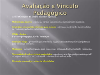  Como Distorções do Ensino podemos apontar:
 Metodologia passiva - ensino de caráter transmissivo, memorização mecânica.
 Conteúdos sem sentido relevante para o aluno - alienados e alienante, desvinculados
da realidade, fechados, esclerosados.
 O Não –Ensino -
 É o vazio pedagógico, não há mediação.
 Formação Frágil – professor que demonstra fragilidade na formação de competência
para enfrentar conflitos.
 Modismos - inovações jogadas para os docentes provocando desorientação e confusão.
 Necessidade de sobrevivência pedagógica - o professor que faz qualquer coisa que dê
certo para sobreviver no contexto tão estressante da sala de aula.
 Demissão em serviço – crises de identidades
 