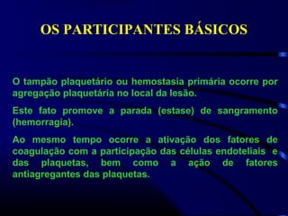 OS PARTICIPANTES BÁSICOS
O tampão plaquetário ou hemostasia primária ocorre por
agregação plaquetária no local da lesão.
Este fato promove a parada (estase) de sangramento
(hemorragia).
Ao mesmo tempo ocorre a ativação dos fatores de
coagulação com a participação das células endoteliais e
das plaquetas, bem como a ação de fatores
antiagregantes das plaquetas.
 