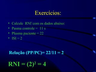Exercícios:
• Calcule RNI`com os dados abaixo:
• Pasma controle = 11 s
• Plasma paciente = 22
• ISI = 2
Relação (PP/PC)= 22/11 = 2
RNI = (2)2
= 4
 