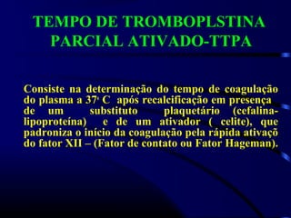 TEMPO DE TROMBOPLSTINA
PARCIAL ATIVADO-TTPA
Consiste na determinação do tempo de coagulação
do plasma a 37o
C após recalcificação em presença
de um substituto plaquetário (cefalina-
lipoproteína) e de um ativador ( celite), que
padroniza o início da coagulação pela rápida ativaçõ
do fator XII – (Fator de contato ou Fator Hageman).
 