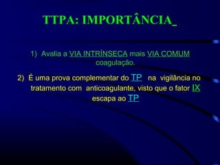 TTPA: IMPORTÂNCIA
1) Avalia a VIA INTRÍNSECA mais VIA COMUM
coagulação.
2) É uma prova complementar do TP na vigilância no
tratamento com anticoagulante, visto que o fator IX
escapa ao TP
 