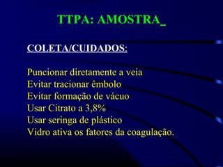 TTPA: AMOSTRA
COLETA/CUIDADOS:
Puncionar diretamente a veia
Evitar tracionar êmbolo
Evitar formação de vácuo
Usar Citrato a 3,8%
Usar seringa de plástico
Vidro ativa os fatores da coagulação.
 