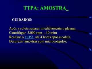 TTPA: AMOSTRA
CUIDADOS:
Após a coleta separar imediatamente o plasma
Centrifugar 3.000 rpm - 10 mim
Realizar o TTPA até 4 horas após a coleta.
Desprezar amostras com microcoágulos.
 