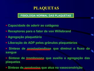 PLAQUETAS
FISIOLOGIA NORMAL DAS PLAQUETAS
• Capacidade de aderir ao colágeno
• Receptores para o fator de von Willebrand
• Agregação plaquetária
• Liberação de ADP pelos grânulos plaquetários
• Síntese de prostaglandinas que diminui o fluxo de
sangue
• Síntese de tromboxana que auxilia a agregação das
plaquetas
• Síntese de serotonina que atua na vasoconstrição
 