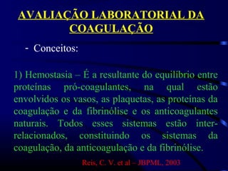 AVALIAÇÃO LABORATORIAL DA
COAGULAÇÃO
- Conceitos:
1) Hemostasia – É a resultante do equilíbrio entre
proteínas pró-coagulantes, na qual estão
envolvidos os vasos, as plaquetas, as proteínas da
coagulação e da fibrinólise e os anticoagulantes
naturais. Todos esses sistemas estão inter-
relacionados, constituindo os sistemas da
coagulação, da anticoagulação e da fibrinólise.
Reis, C. V. et al – JBPML, 2003
 