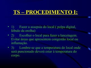 TS – PROCEDIMENTO I:
• 1)      Fazer a assepsia do local ( polpa digital, 
lóbulo da orelha)
• 2)      Escolher o local para fazer a lancetagem. 
Evitar áreas que apresentem congestão local ou 
inflamação.
• 3)      Lembre-se que a temperatura do local onde 
será puncionado deverá estar à temperatura do 
corpo.
 