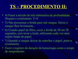 TS – PROCEDIMENTO II:
• 4) Fazer a incisão de três milímetros de profundidade. 
Dispara o cronômetro. T=0
• 5) Não pressionar a ferida para sair sangue. Deixe o 
sangue fluir livremente.
• 6) Usando papel de filtro, secar a ferida de 30 em 30 
segundos, sem tocar a lesão, utilizando cada vez uma 
região limpa do papel.
• 7) Quando o sangue deixar de manchar o papel, parar o 
cronômetro.
• Fazer o registro da duração da hemorragia como o tempo 
de sangramento. 
 