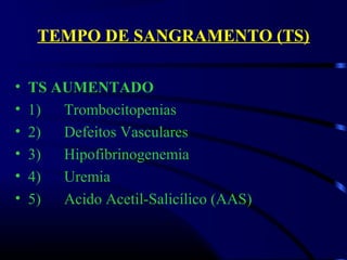 TEMPO DE SANGRAMENTO (TS)
• TS AUMENTADO
• 1)      Trombocitopenias
• 2)      Defeitos Vasculares
• 3)      Hipofibrinogenemia
• 4)      Uremia 
• 5)      Acido Acetil-Salicílico (AAS)
 