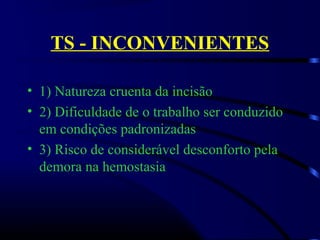 TS - INCONVENIENTES
• 1) Natureza cruenta da incisão
• 2) Dificuldade de o trabalho ser conduzido 
em condições padronizadas
• 3) Risco de considerável desconforto pela 
demora na hemostasia
 