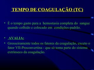 TEMPO DE COAGULAÇÃO (TC)
• É o tempo gasto para a  hemostasia completa do  sangue  
quando colhido e colocado em  condições-padrão.
 
• AVALIA:
• Grosseiramente todos os fatores da coagulação, exceto o 
fator VII-Proconvertina - que só toma parte do sistema 
extrínseco da coagulação.
 
 