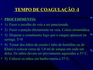 TEMPO DE COAGULAÇÃO -I
• PROCEDIMENTO:
• 1)  Fazer a escolha da veia a ser puncionada.
• 2)  Fazer a punção diretamente na veia. Coleta atraumática. 
• 3)  Disparar o cronômetro logo que o sangue aparecer na 
seringa. T=0
• 4)  Tomar dos tubos de ensaio ( tubo de hemólise ou de 
Khan) e colocar cerca de 1,0 ml de sangue em cada um 
deles. Os tubos devem ser previamente aquecidos a 37o
 C.
• 5)  Colocar os tubos em banho-maria a 37o
 C.
 