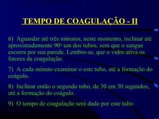 TEMPO DE COAGULAÇÃO - II
6)  Aguardar até três minutos, neste momento, inclinar até 
aproximadamente 90o
 um dos tubos, sem que o sangue 
escorra por sua parede. Lembre-se, que o vidro ativa os 
fatores da coagulação.
7)  A cada minuto examinar o este tubo, até a formação do 
coágulo.
8)  Inclinar então o segundo tubo, de 30 em 30 segundos, 
até a formação do coágulo.
9)  O tempo de coagulação será dado por este tubo
 