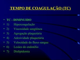 TEMPO DE COAGULAÇÃO (TC)
• TC - DIMINUIDO
• 1)      Hipercoagulação
• 2)      Viscosidade sangüínea
• 3)      Agregação plaquetária
• 4)      Adesividade plaquetária   
• 5)      Velocidade do fluxo sangue 
• 6)      Lesåes do endotélio
• 7)      Dislipidemia
 