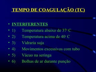 TEMPO DE COAGULAÇÃO (TC)
• INTERFERENTES
• 1)      Temperatura abaixo de 37o
 C
• 2)      Temperatura acima de 40o
 C 
• 3)      Vidraria suja
• 4)      Movimentos excessivos com tubo 
• 5)      Vácuo na seringa
• 6)      Bolhas de ar durante punção
 