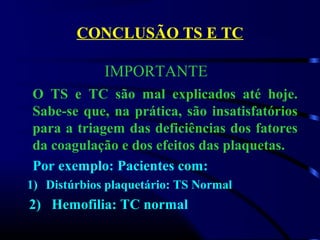 CONCLUSÃO TS E TC
O TS e TC são mal explicados até hoje.
Sabe-se que, na prática, são insatisfatórios
para a triagem das deficiências dos fatores
da coagulação e dos efeitos das plaquetas.
Por exemplo: Pacientes com:
1) Distúrbios plaquetário: TS Normal
2) Hemofilia: TC normal
IMPORTANTE
 