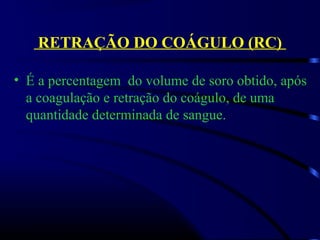 RETRAÇÃO DO COÁGULO (RC)
• É a percentagem  do volume de soro obtido, após 
a coagulação e retração do coágulo, de uma 
quantidade determinada de sangue.
 