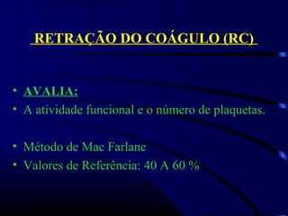 RETRAÇÃO DO COÁGULO (RC)
• AVALIA:
• A atividade funcional e o número de plaquetas.
 
• Método de Mac Farlane
• Valores de Referência: 40 A 60 %
 