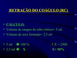 RETRAÇÃO DO COÁGULO (RC)
• CÁLCULO:
• Volume de sangue do tubo cônico= 5 ml.
• Volume de soro formado= 2,5 ml
• 5 ml     100 %                          5 X = 2500     
• 2,5 ml  X X= 50%
 